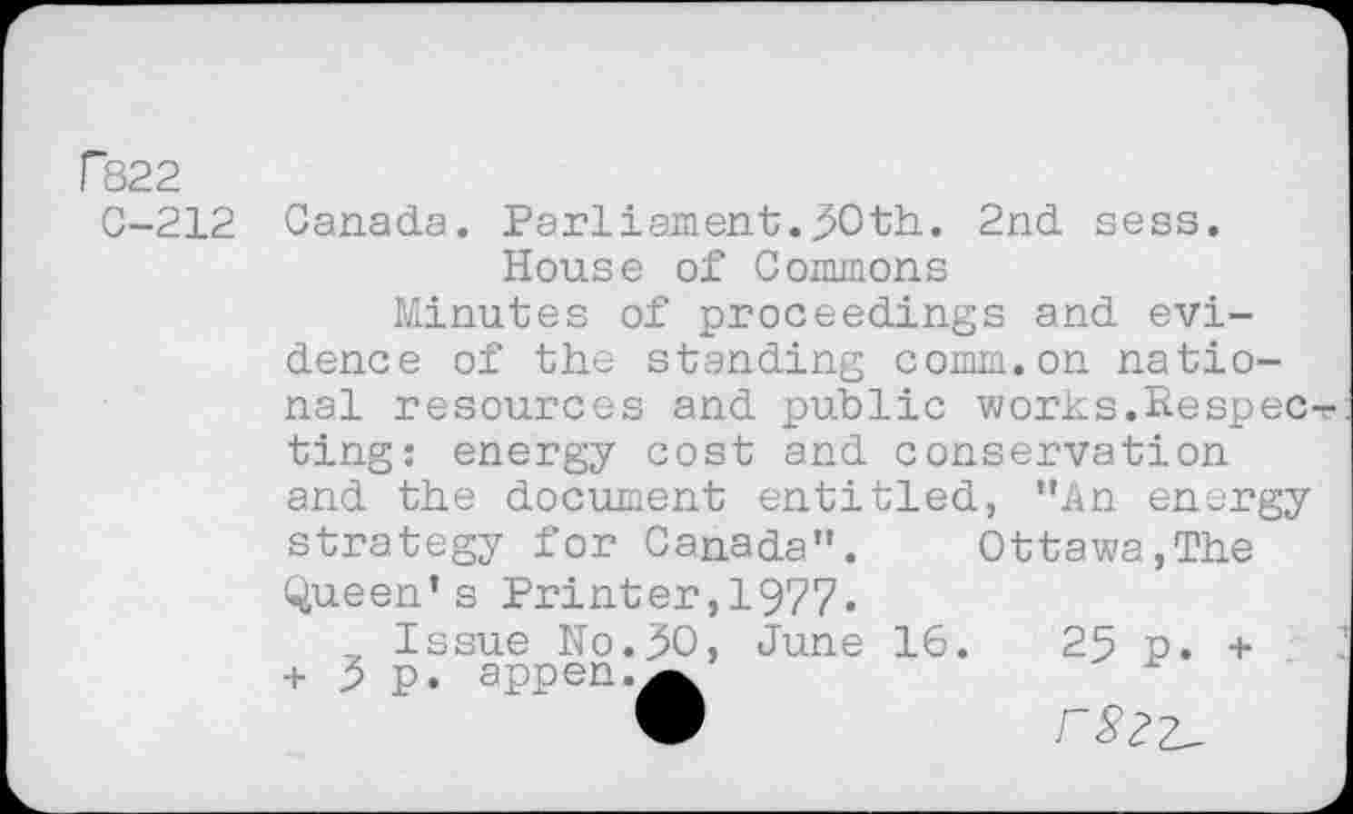 ﻿F822
C-212 Canada. Parliament.^Oth. 2nd sess. House of Commons
Minutes of proceedings and evidence of the standing comm.on national resources and public works.Respec ting: energy cost and conservation and the document entitled, "An energy strategy for Canada".	Ottawa,The
Queen’s Printer,1977.
Issue No.30, June 16.	25 p. +
+ 3 p. appen.^k
•	rS2Z^